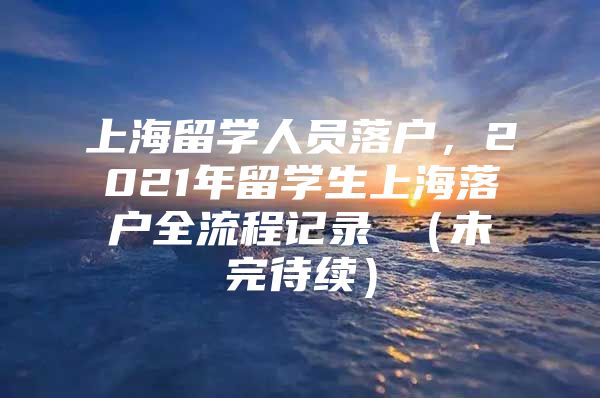 上海留學(xué)人員落戶，2021年留學(xué)生上海落戶全流程記錄 （未完待續(xù)）