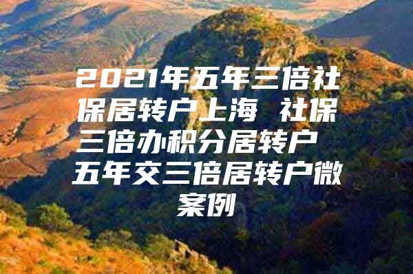 2021年五年三倍社保居轉戶上海 社保三倍辦積分居轉戶 五年交三倍居轉戶微案例