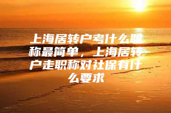 上海居轉(zhuǎn)戶考什么職稱最簡單，上海居轉(zhuǎn)戶走職稱對社保有什么要求