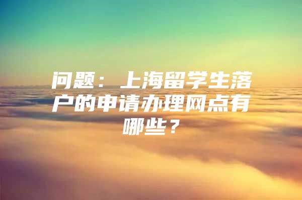 問題：上海留學生落戶的申請辦理網點有哪些？