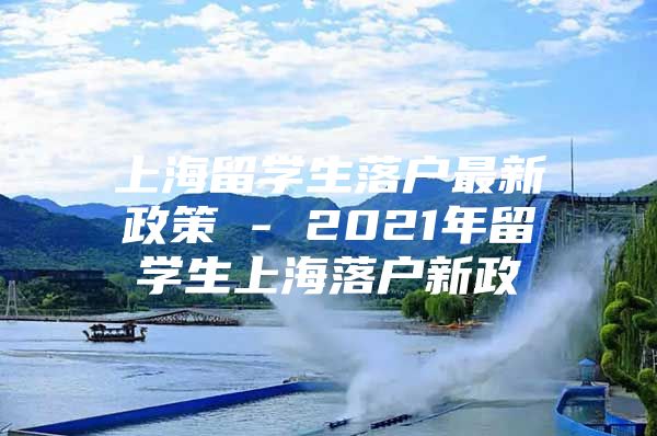 上海留學(xué)生落戶最新政策 - 2021年留學(xué)生上海落戶新政