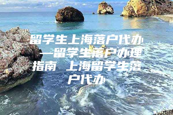 留學(xué)生上海落戶代辦 —留學(xué)生落戶辦理指南 上海留學(xué)生落戶代辦