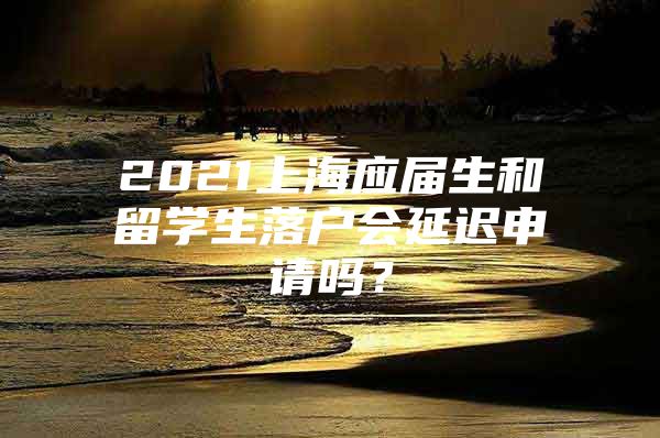 2021上海應(yīng)屆生和留學(xué)生落戶會延遲申請嗎？