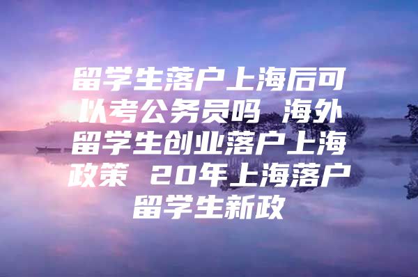 留學(xué)生落戶上海后可以考公務(wù)員嗎 海外留學(xué)生創(chuàng)業(yè)落戶上海政策 20年上海落戶留學(xué)生新政