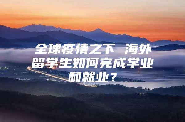 全球疫情之下 海外留學(xué)生如何完成學(xué)業(yè)和就業(yè)？