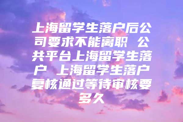 上海留學生落戶后公司要求不能離職 公共平臺上海留學生落戶 上海留學生落戶復(fù)核通過等待審核要多久