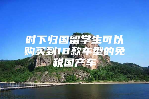 時(shí)下歸國(guó)留學(xué)生可以購(gòu)買到18款車型的免稅國(guó)產(chǎn)車