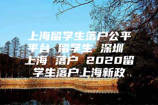 上海留學生落戶公平平臺 留學生 深圳 上海 落戶 2020留學生落戶上海新政