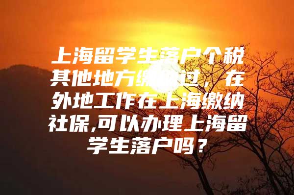 上海留學(xué)生落戶(hù)個(gè)稅其他地方繳納過(guò)，在外地工作在上海繳納社保,可以辦理上海留學(xué)生落戶(hù)嗎？