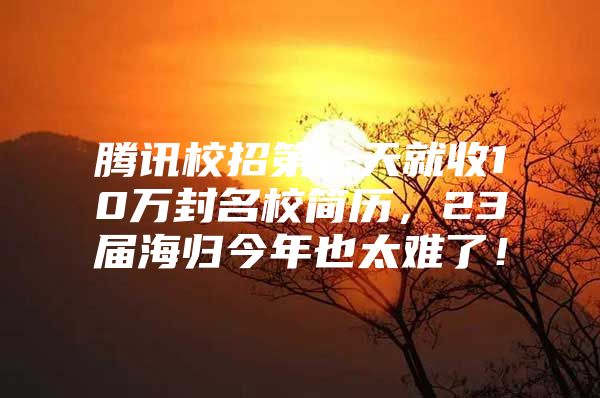 騰訊校招第一天就收10萬封名校簡歷，23屆海歸今年也太難了！