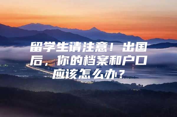 留學生請注意！出國后，你的檔案和戶口應該怎么辦？