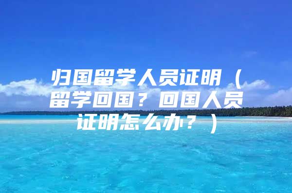 歸國留學(xué)人員證明（留學(xué)回國？回國人員證明怎么辦？）