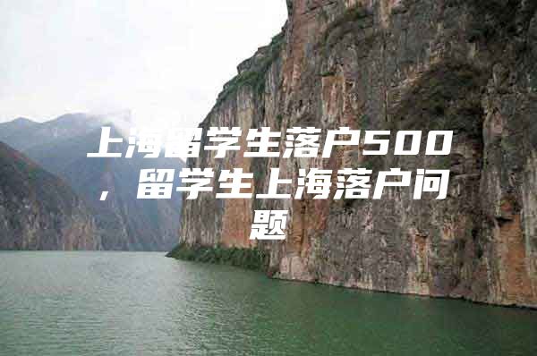 上海留學(xué)生落戶500，留學(xué)生上海落戶問(wèn)題