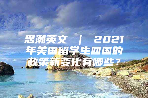 思潮英文 ｜ 2021年美國(guó)留學(xué)生回國(guó)的政策新變化有哪些？