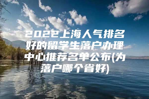 2022上海人氣排名好的留學生落戶辦理中心推薦名單公布(為落戶哪個省好)