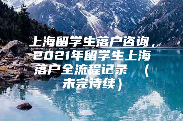 上海留學(xué)生落戶咨詢，2021年留學(xué)生上海落戶全流程記錄 （未完待續(xù)）