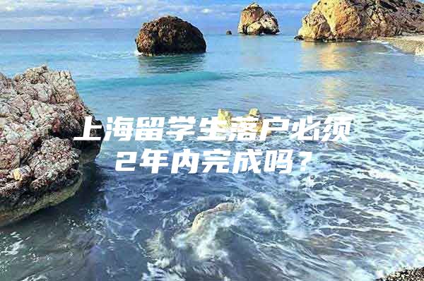 上海留學生落戶必須2年內(nèi)完成嗎？