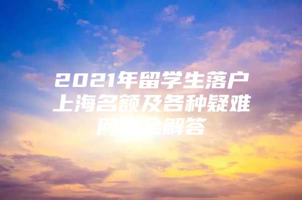 2021年留學(xué)生落戶上海名額及各種疑難問題全解答