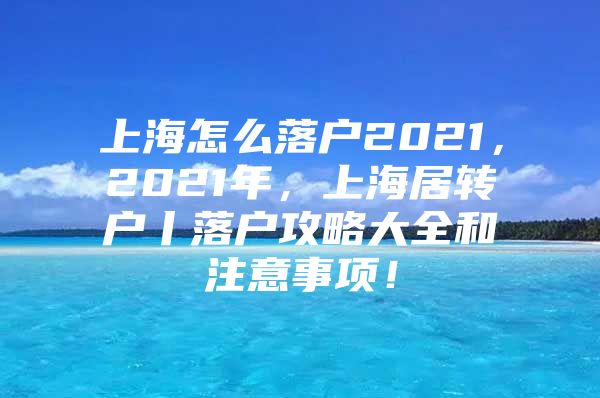 上海怎么落戶2021，2021年，上海居轉(zhuǎn)戶丨落戶攻略大全和注意事項！