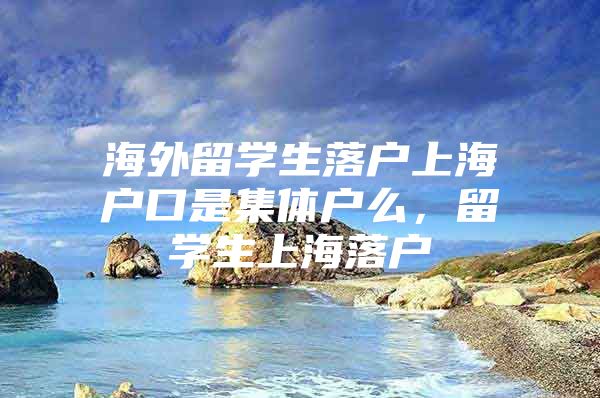 海外留學(xué)生落戶上海戶口是集體戶么，留學(xué)生上海落戶