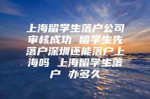 上海留學(xué)生落戶公司審核成功 留學(xué)生先落戶深圳還能落戶上海嗎 上海留學(xué)生落戶 辦多久