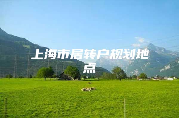 上海市居轉(zhuǎn)戶規(guī)劃地點(diǎn)