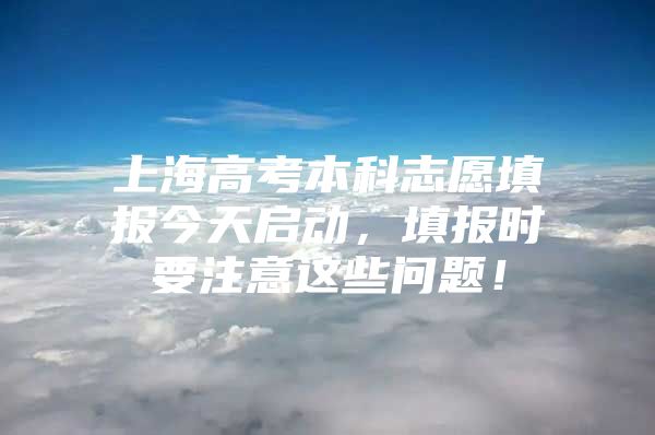 上海高考本科志愿填報今天啟動，填報時要注意這些問題！