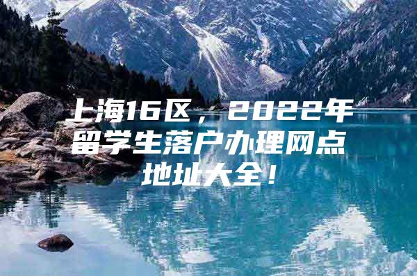 上海16區(qū)，2022年留學(xué)生落戶辦理網(wǎng)點(diǎn)地址大全！