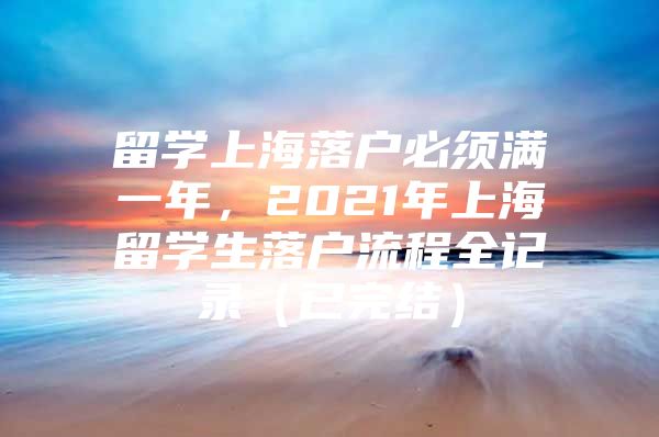 留學(xué)上海落戶(hù)必須滿(mǎn)一年，2021年上海留學(xué)生落戶(hù)流程全記錄（已完結(jié)）