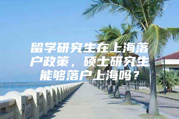 留學(xué)研究生在上海落戶政策，碩士研究生能夠落戶上海嗎？