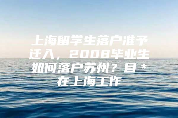 上海留學(xué)生落戶準(zhǔn)予遷入，2008畢業(yè)生如何落戶蘇州？目＊在上海工作