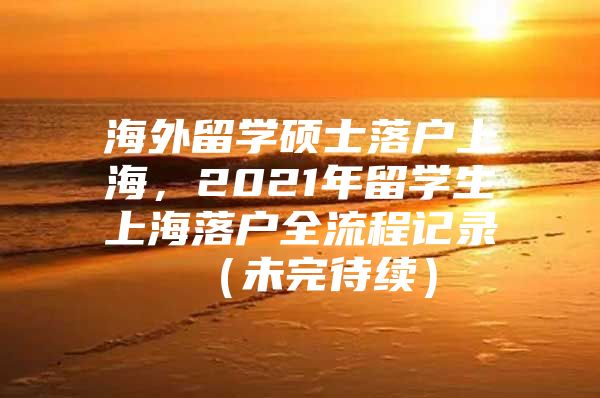 海外留學碩士落戶上海，2021年留學生上海落戶全流程記錄 （未完待續(xù)）