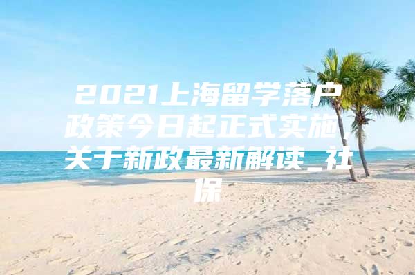 2021上海留學(xué)落戶政策今日起正式實(shí)施，關(guān)于新政最新解讀_社保