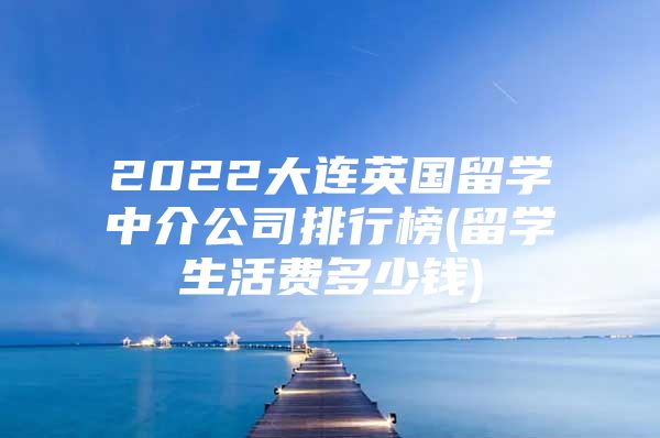 2022大連英國留學(xué)中介公司排行榜(留學(xué)生活費多少錢)