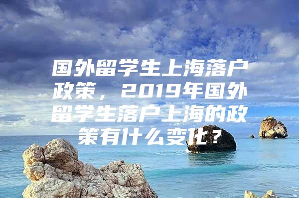 國(guó)外留學(xué)生上海落戶政策，2019年國(guó)外留學(xué)生落戶上海的政策有什么變化？