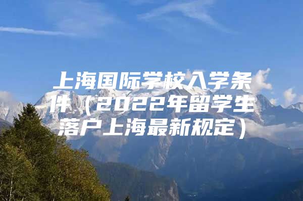 上海國際學(xué)校入學(xué)條件（2022年留學(xué)生落戶上海最新規(guī)定）