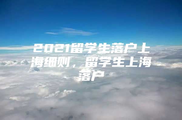 2021留學(xué)生落戶上海細(xì)則，留學(xué)生上海落戶