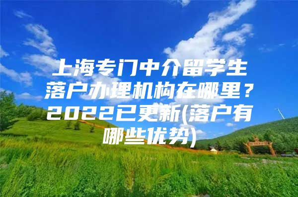 上海專門中介留學(xué)生落戶辦理機(jī)構(gòu)在哪里？2022已更新(落戶有哪些優(yōu)勢(shì))