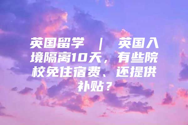 英國(guó)留學(xué) ｜ 英國(guó)入境隔離10天，有些院校免住宿費(fèi)、還提供補(bǔ)貼？