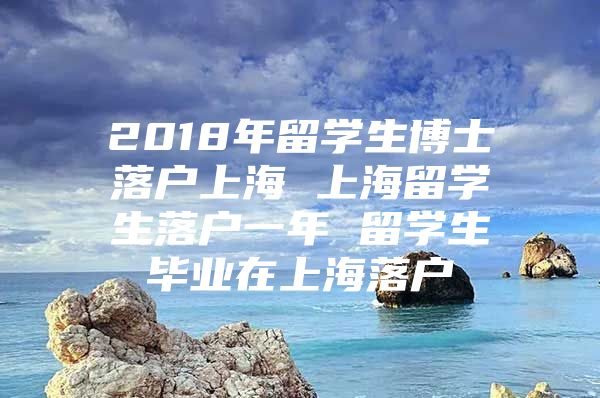 2018年留學生博士落戶上海 上海留學生落戶一年 留學生畢業(yè)在上海落戶