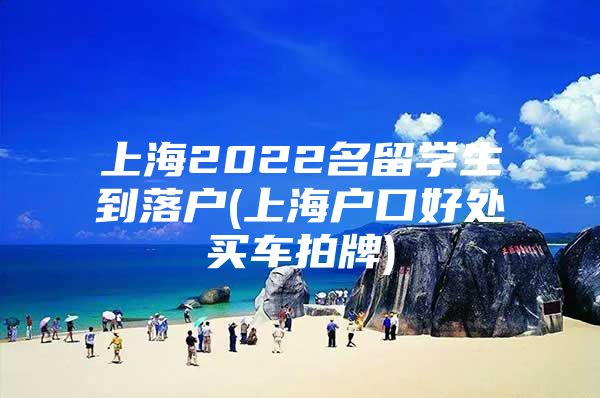 上海2022名留學(xué)生到落戶(上海戶口好處買車拍牌)