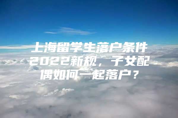 上海留學(xué)生落戶條件2022新規(guī)，子女配偶如何一起落戶？