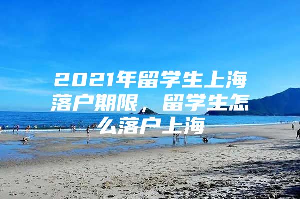 2021年留學(xué)生上海落戶期限，留學(xué)生怎么落戶上海