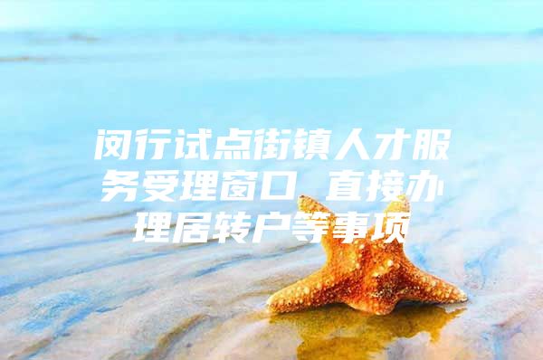 閔行試點(diǎn)街鎮(zhèn)人才服務(wù)受理窗口 直接辦理居轉(zhuǎn)戶等事項(xiàng)