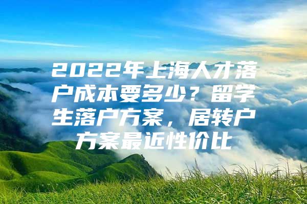 2022年上海人才落戶成本要多少？留學(xué)生落戶方案，居轉(zhuǎn)戶方案最近性價(jià)比