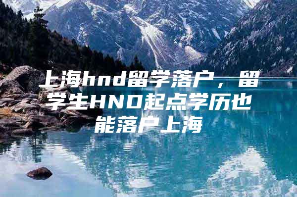 上海hnd留學(xué)落戶，留學(xué)生HND起點(diǎn)學(xué)歷也能落戶上海