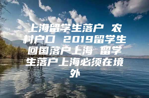 上海留學(xué)生落戶 農(nóng)村戶口 2019留學(xué)生回國落戶上海 留學(xué)生落戶上海必須在境外