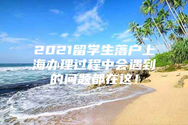 2021留學(xué)生落戶上海辦理過(guò)程中會(huì)遇到的問(wèn)題都在這！