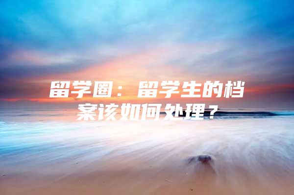 留學圈：留學生的檔案該如何處理？