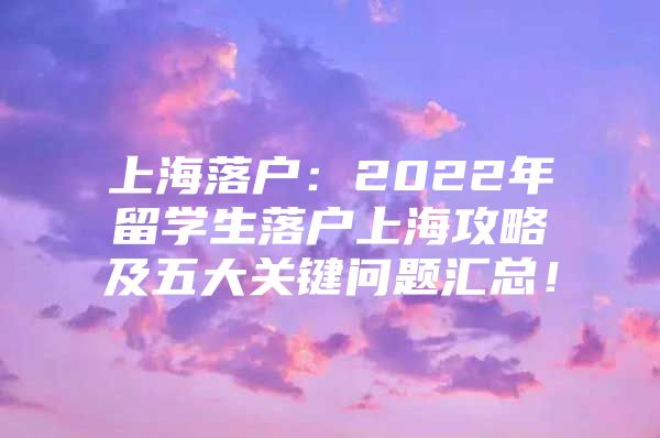 上海落戶：2022年留學(xué)生落戶上海攻略及五大關(guān)鍵問題匯總！